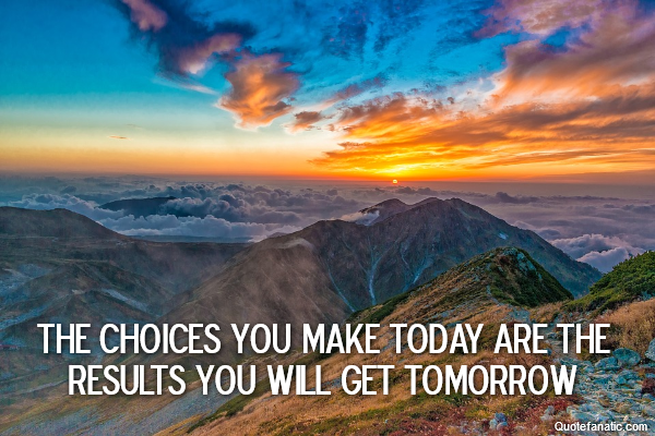  The choices you make today are the results you will get tomorrow