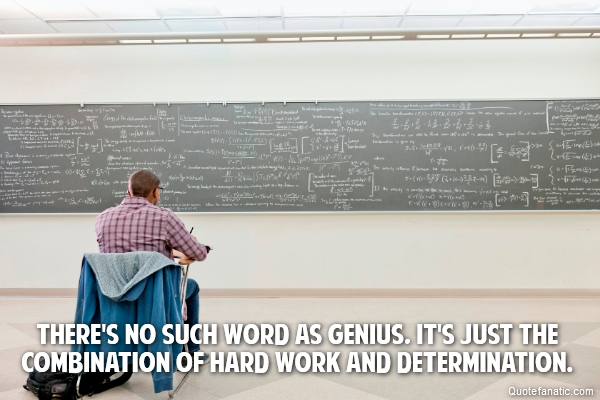 There's no such word as genius, It's just the combination of hard work and determination.