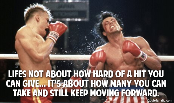  Lifes not about how hard of a hit you can give... it's about how many you can take and still keep moving forward.