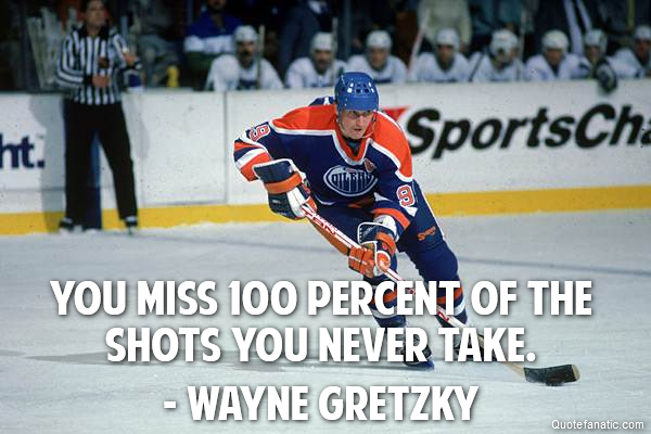 You miss 100 percent of the shots you never take. - Wayne Gretzky