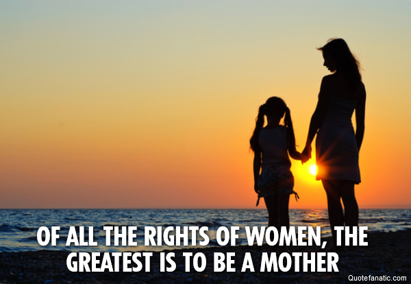  Of all the rights of women, the greatest is to be a mother