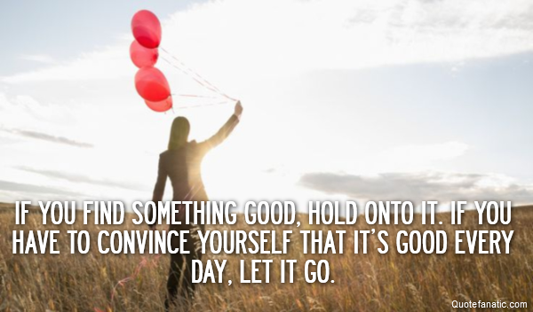  If you find something good, hold onto it. If you have to convince yourself that it’s good every day, let it go.