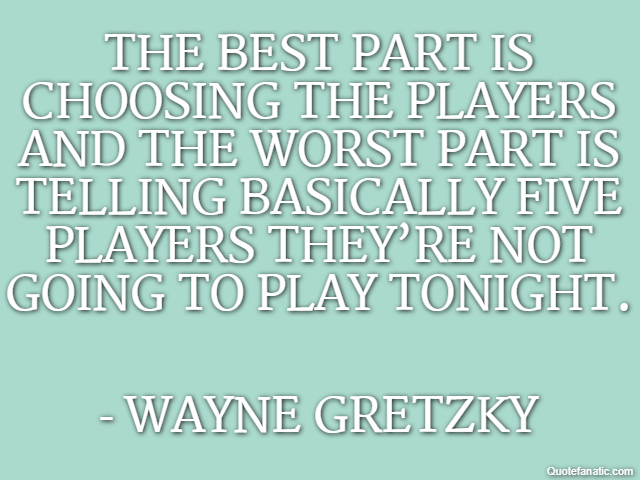 The best part is choosing the players and the worst part is telling basically five players they’re not going to play tonight. - Wayne Gretzky