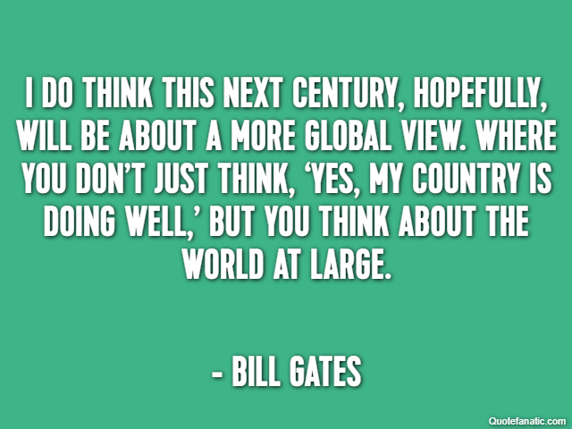 I do think this next century, hopefully, will be about a more global view. Where you don’t just think, ‘Yes, my country is doing well,’ but you think about the world at large. - Bill Gates