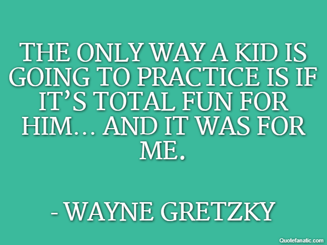 The only way a kid is going to practice is if it’s total fun for him… and it was for me. - Wayne Gretzky