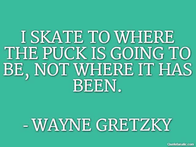I skate to where the puck is going to be, not where it has been. - Wayne Gretzky