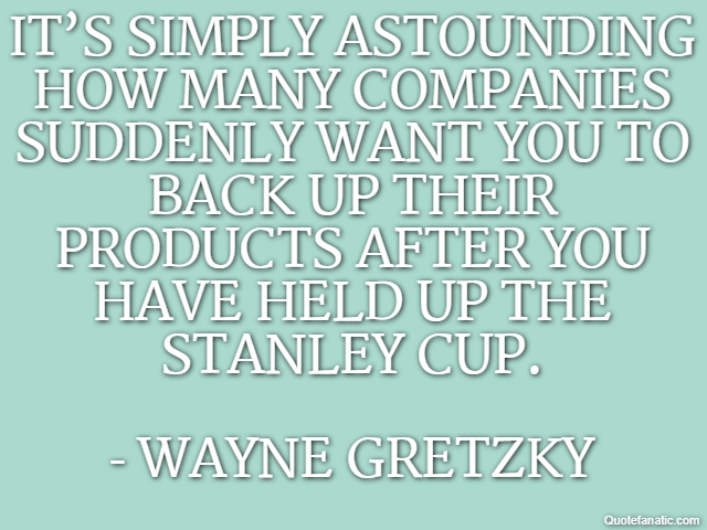It’s simply astounding how many companies suddenly want you to back up their products after you have held up the Stanley Cup. - Wayne Gretzky