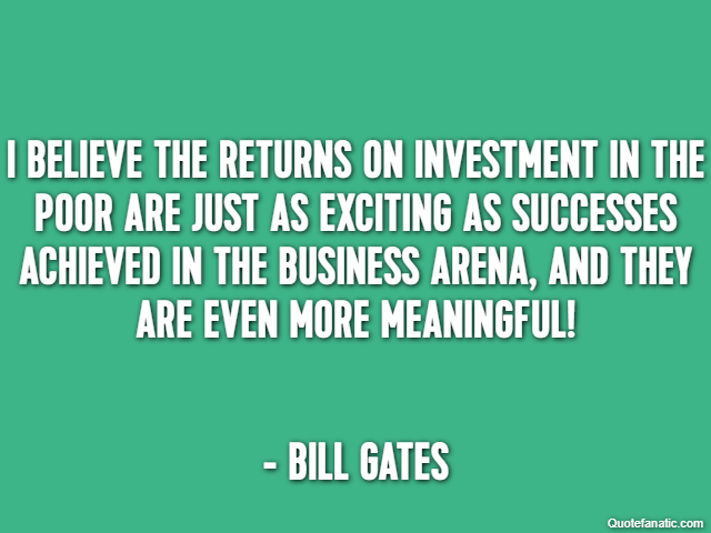 I believe the returns on investment in the poor are just as exciting as successes achieved in the business arena, and they are even more meaningful! - Bill Gates