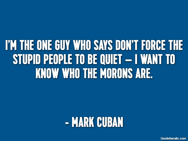 I’m the one guy who says don’t force the stupid people to be quiet – I want to know who the morons are. - Mark Cuban
