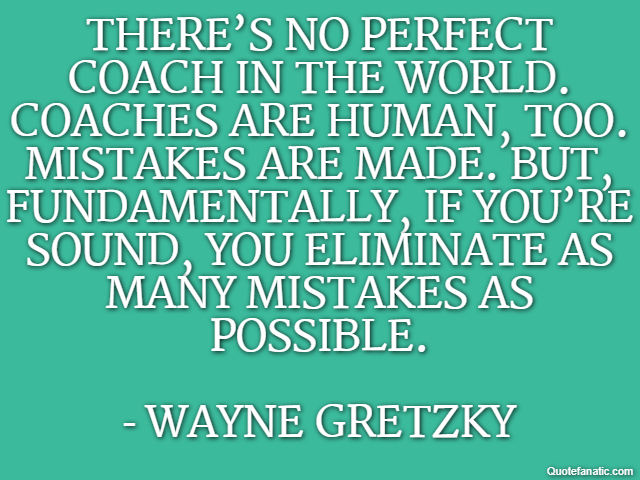 There’s no perfect coach in the world. Coaches are human, too. Mistakes are made. But, fundamentally, if you’re sound, you eliminate as many mistakes as possible. - Wayne Gretzky