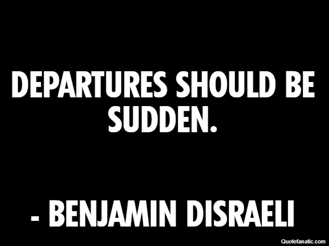 Departures should be sudden. - Benjamin Disraeli