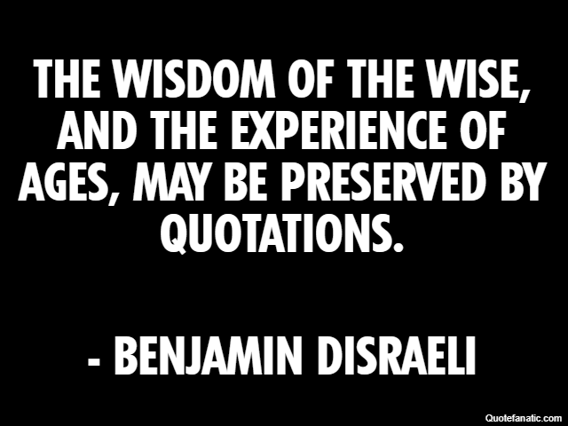 The wisdom of the wise, and the experience of ages, may be preserved by quotations. - Benjamin Disraeli