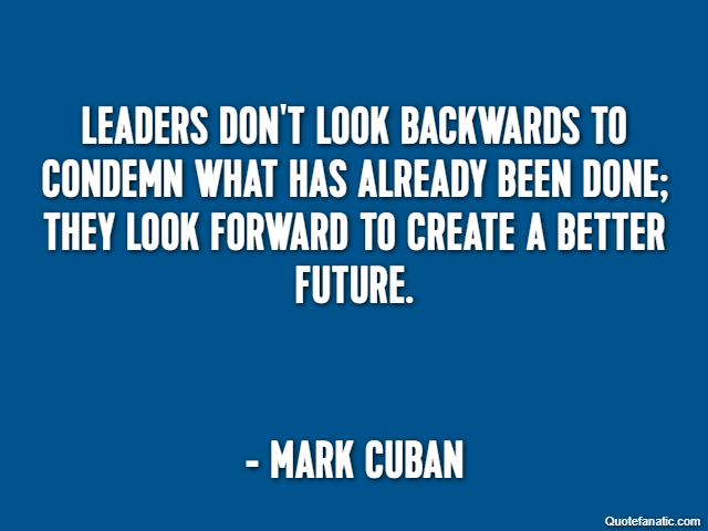 Leaders don't look backwards to condemn what has already been done; they look forward to create a better future. - Mark Cuban