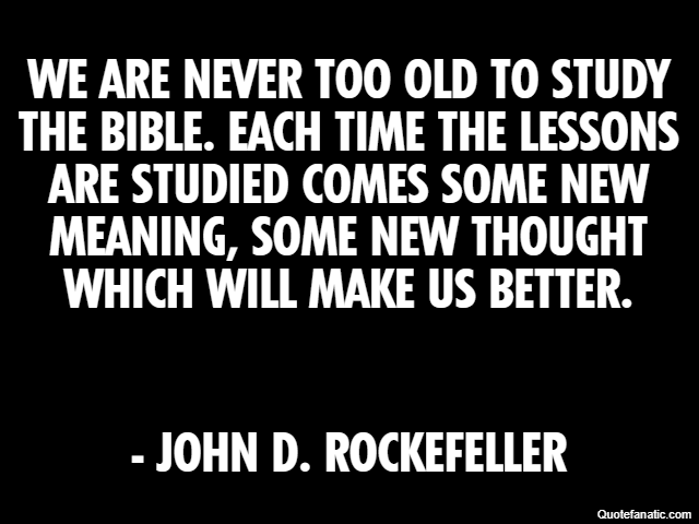 We are never too old to study the bible. Each time the lessons are studied comes some new meaning, some new thought which will make us better. - John D. Rockefeller
