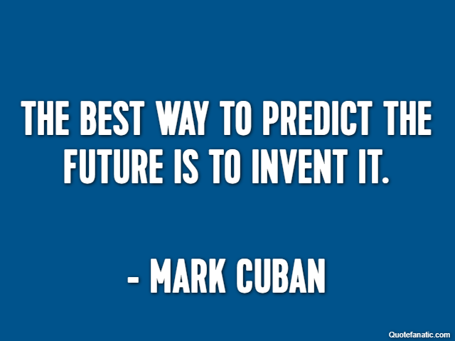 The best way to predict the future is to invent it. - Mark Cuban