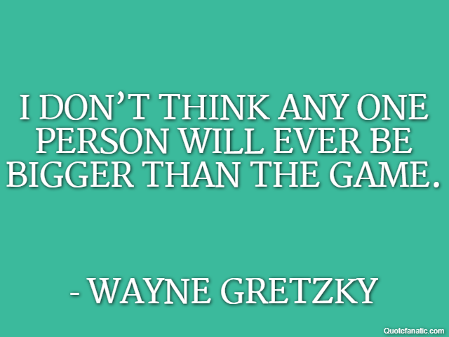 I don’t think any one person will ever be bigger than the game. - Wayne Gretzky