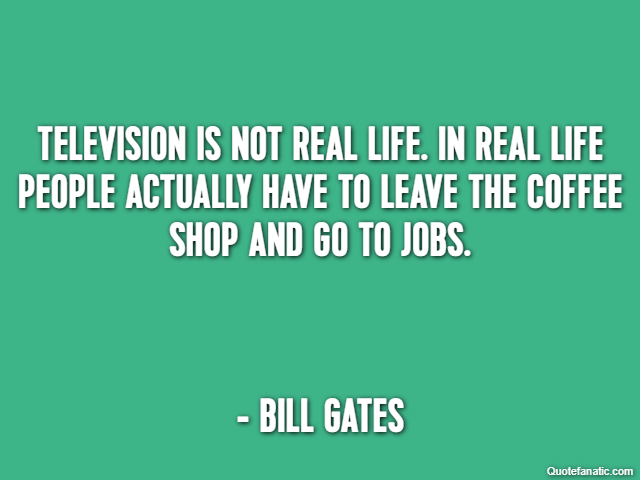 Television is not real life. In real life people actually have to leave the coffee shop and go to jobs. - Bill Gates