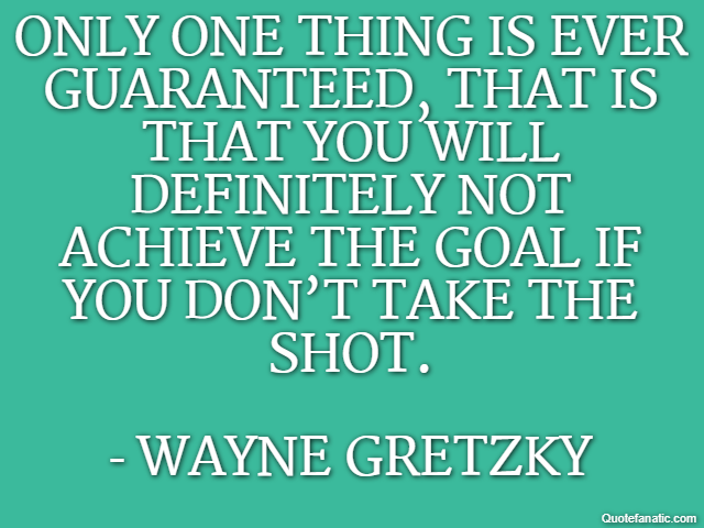 Only one thing is ever guaranteed, that is that you will definitely not achieve the goal if you don’t take the shot. - Wayne Gretzky