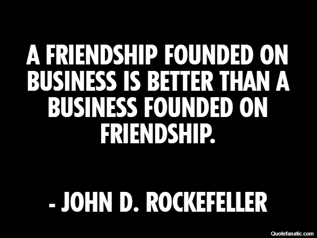 A friendship founded on business is better than a business founded on friendship. - John D. Rockefeller