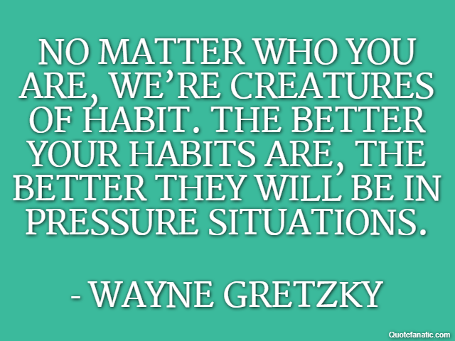 No matter who you are, we’re creatures of habit. The better your habits are, the better they will be in pressure situations. - Wayne Gretzky