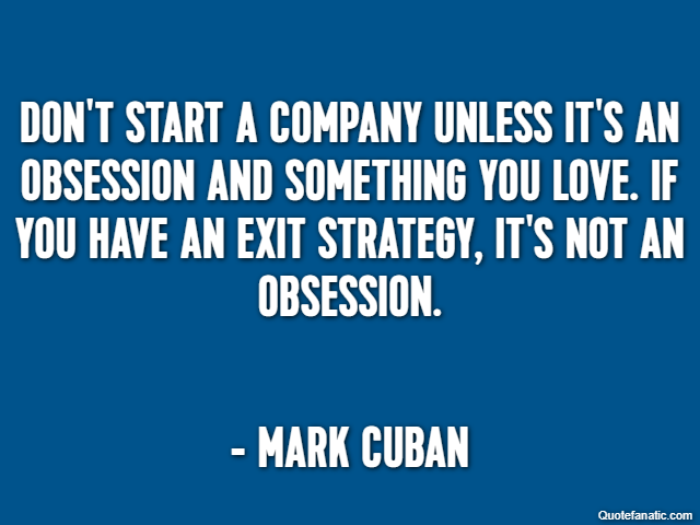 Don't start a company unless it's an obsession and something you love. If you have an exit strategy, it's not an obsession. - Mark Cuban
