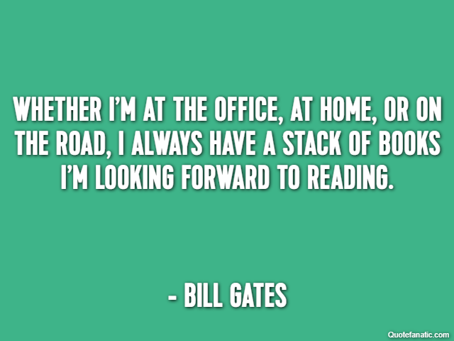 Whether I’m at the office, at home, or on the road, I always have a stack of books I’m looking forward to reading. - Bill Gates