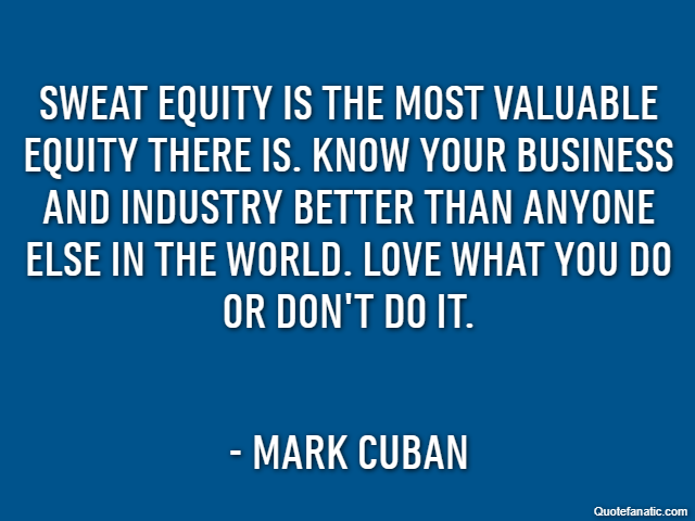 Sweat equity is the most valuable equity there is. Know your business and industry better than anyone else in the world. Love what you do or don't do it. - Mark Cuban