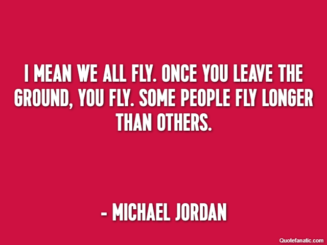 I mean we all fly. Once you leave the ground, you fly. Some people fly longer than others. - Michael Jordan