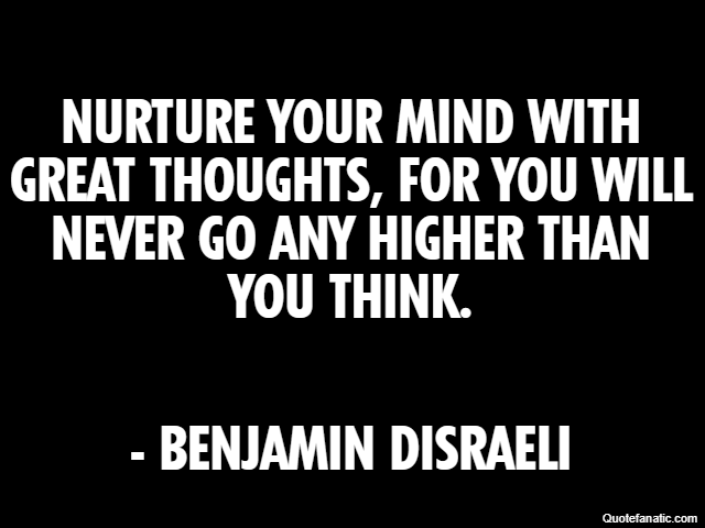 Nurture your mind with great thoughts, for you will never go any higher than you think. - Benjamin Disraeli