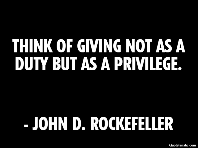 Think of giving not as a duty but as a privilege. - John D. Rockefeller