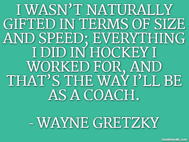I wasn’t naturally gifted in terms of size and speed; everything I did in hockey I worked for, and that’s the way I’ll be as a coach. - Wayne Gretzky