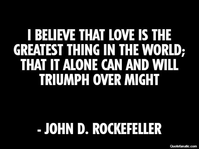 I believe that love is the greatest thing in the world; that it alone can and will triumph over might - John D. Rockefeller