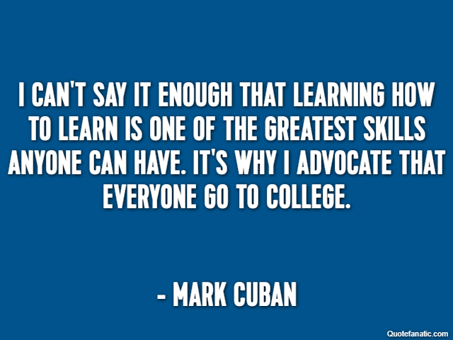 I can't say it enough that learning how to learn is one of the greatest skills anyone can have. It's why I advocate that everyone go to college. - Mark Cuban