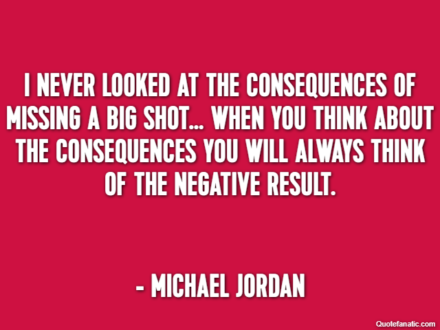 I never looked at the consequences of missing a big shot… When you think about the consequences you will always think of the negative result. - Michael Jordan