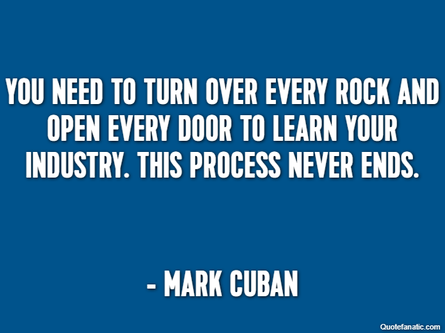 You need to turn over every rock and open every door to learn your industry. This process never ends. - Mark Cuban