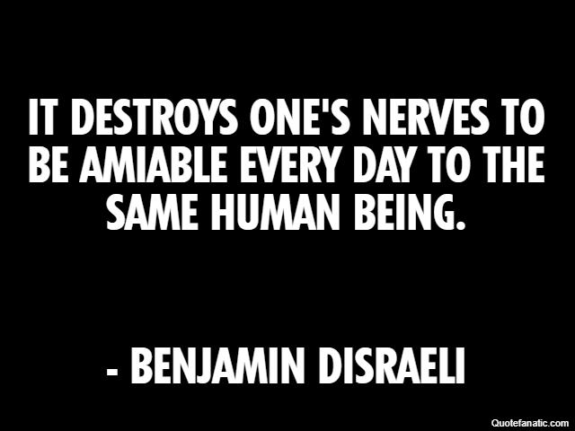 It destroys one's nerves to be amiable every day to the same human being. - Benjamin Disraeli