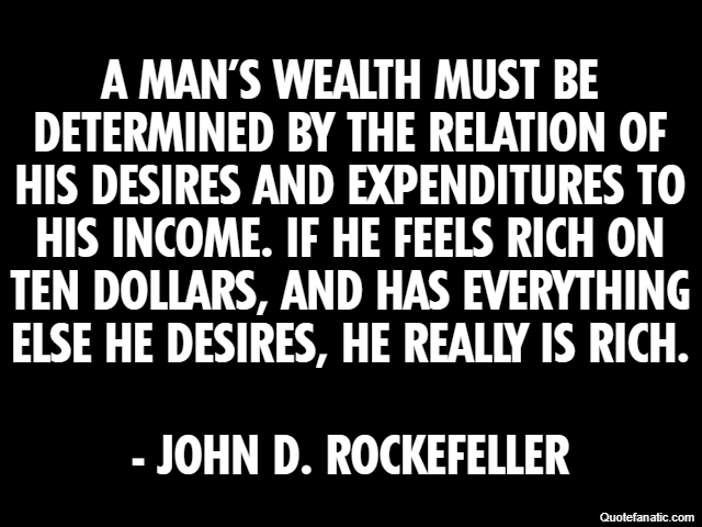 A man’s wealth must be determined by the relation of his desires and expenditures to his income. If he feels rich on ten dollars, and has everything else he desires, he really is rich. - John D. Rocke