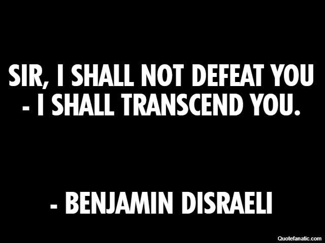 Sir, I shall not defeat you - I shall transcend you. - Benjamin Disraeli
