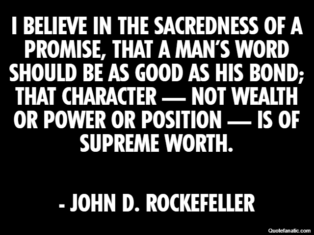 I believe in the sacredness of a promise, that a man’s word should be as good as his bond; that character — not wealth or power or position — is of supreme worth. - John D. Rockefeller