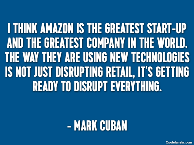 I think Amazon is the greatest start-up and the greatest company in the world. The way they are using new technologies is not just disrupting retail, it's getting ready to disrupt everything. - Mark C