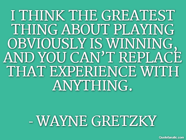 I think the greatest thing about playing obviously is winning, and you can’t replace that experience with anything. - Wayne Gretzky