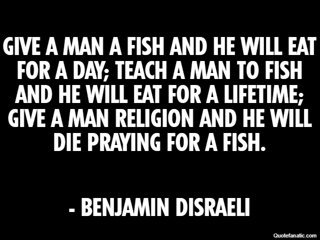 Give a man a fish and he will eat for a day; teach a man to fish and he will eat for a lifetime; give a man religion and he will die praying for a fish. - Benjamin Disraeli