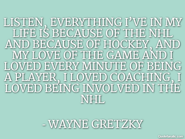 Listen, everything I’ve in my life is because of the NHL and because of hockey, and my love of the game and I loved every minute of being a player, I loved coaching, I loved being involved in the NHL 