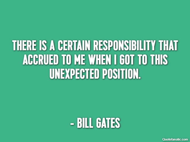 There is a certain responsibility that accrued to me when I got to this unexpected position. - Bill Gates