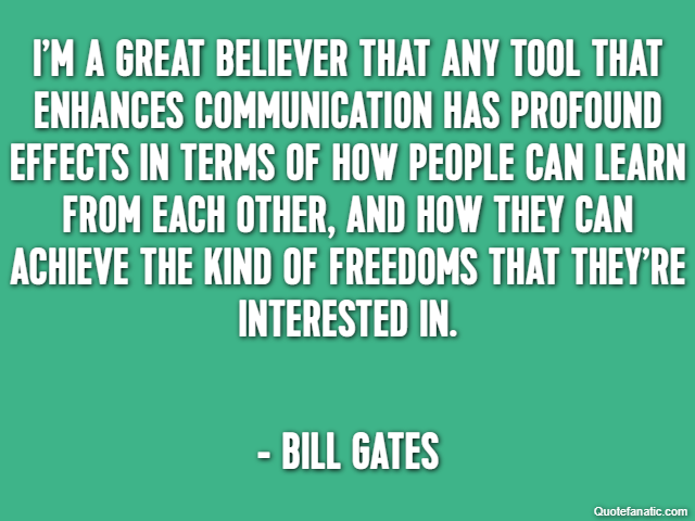 I’m a great believer that any tool that enhances communication has profound effects in terms of how people can learn from each other, and how they can achieve the kind of freedoms that they’re interes