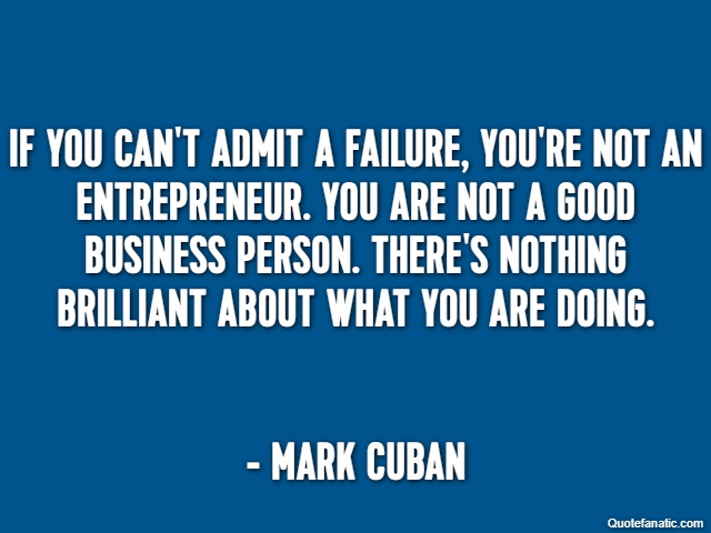 If you can't admit a failure, you're not an entrepreneur. You are not a good business person. There's nothing brilliant about what you are doing. - Mark Cuban