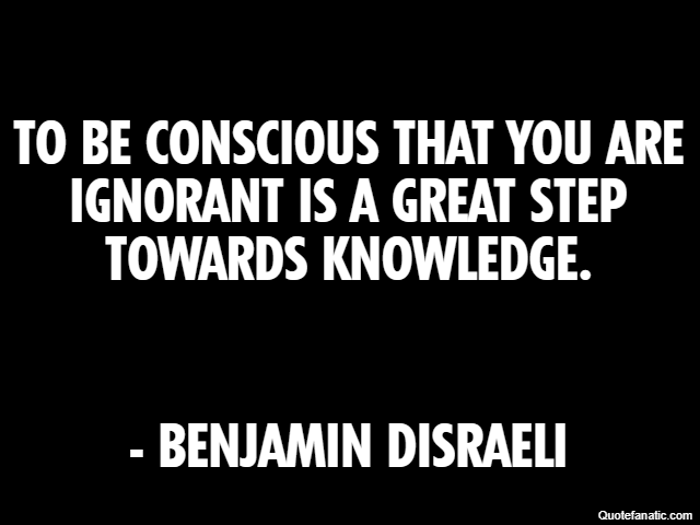 To be conscious that you are ignorant is a great step towards knowledge. - Benjamin Disraeli