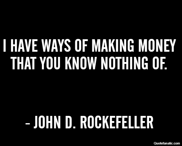 I have ways of making money that you know nothing of. - John D. Rockefeller