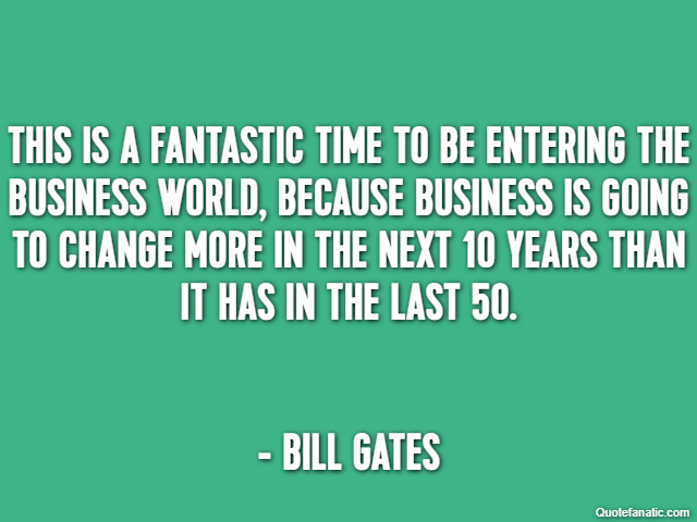 This is a fantastic time to be entering the business world, because business is going to change more in the next 10 years than it has in the last 50. - Bill Gates