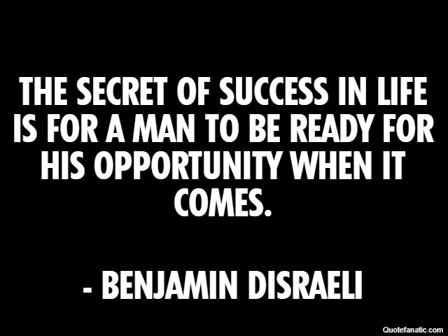 The secret of success in life is for a man to be ready for his opportunity when it comes. - Benjamin Disraeli